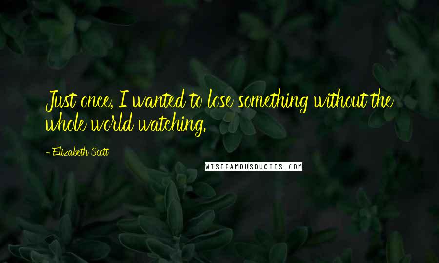 Elizabeth Scott Quotes: Just once, I wanted to lose something without the whole world watching.
