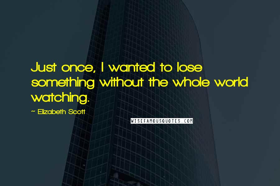 Elizabeth Scott Quotes: Just once, I wanted to lose something without the whole world watching.