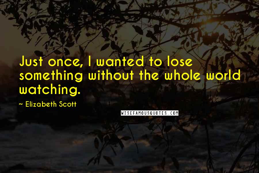 Elizabeth Scott Quotes: Just once, I wanted to lose something without the whole world watching.