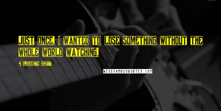 Elizabeth Scott Quotes: Just once, I wanted to lose something without the whole world watching.