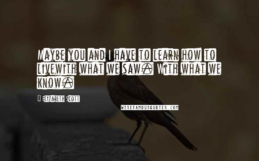 Elizabeth Scott Quotes: Maybe you and I have to learn how to livewith what we saw. With what we know.