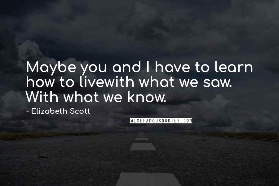 Elizabeth Scott Quotes: Maybe you and I have to learn how to livewith what we saw. With what we know.