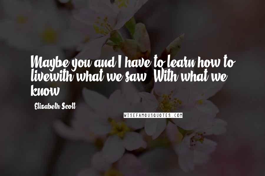 Elizabeth Scott Quotes: Maybe you and I have to learn how to livewith what we saw. With what we know.