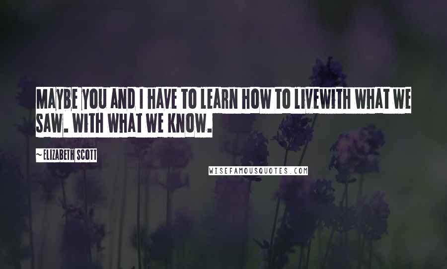 Elizabeth Scott Quotes: Maybe you and I have to learn how to livewith what we saw. With what we know.