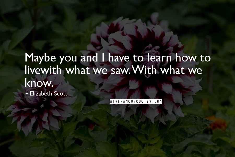 Elizabeth Scott Quotes: Maybe you and I have to learn how to livewith what we saw. With what we know.