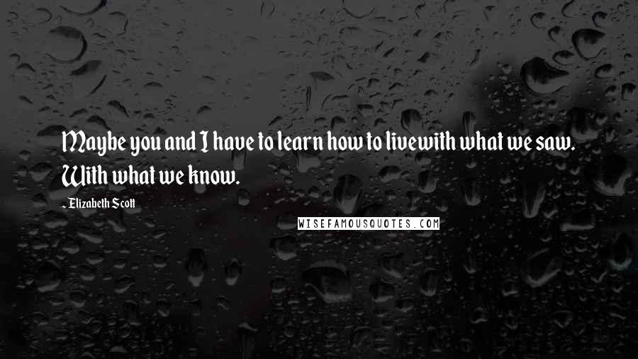 Elizabeth Scott Quotes: Maybe you and I have to learn how to livewith what we saw. With what we know.