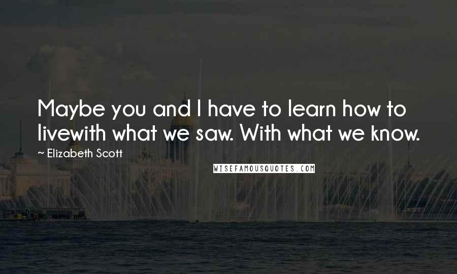 Elizabeth Scott Quotes: Maybe you and I have to learn how to livewith what we saw. With what we know.