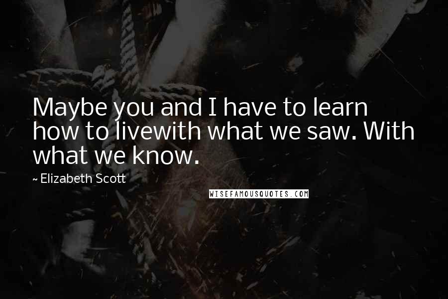 Elizabeth Scott Quotes: Maybe you and I have to learn how to livewith what we saw. With what we know.