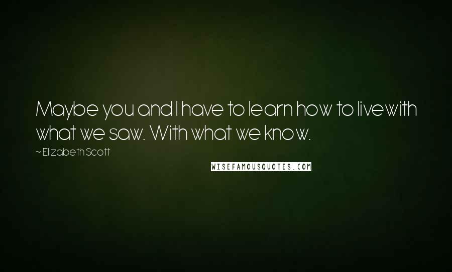 Elizabeth Scott Quotes: Maybe you and I have to learn how to livewith what we saw. With what we know.