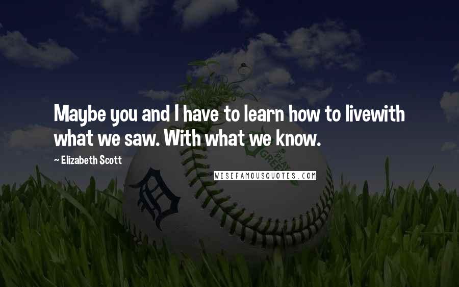 Elizabeth Scott Quotes: Maybe you and I have to learn how to livewith what we saw. With what we know.