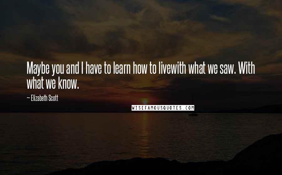 Elizabeth Scott Quotes: Maybe you and I have to learn how to livewith what we saw. With what we know.