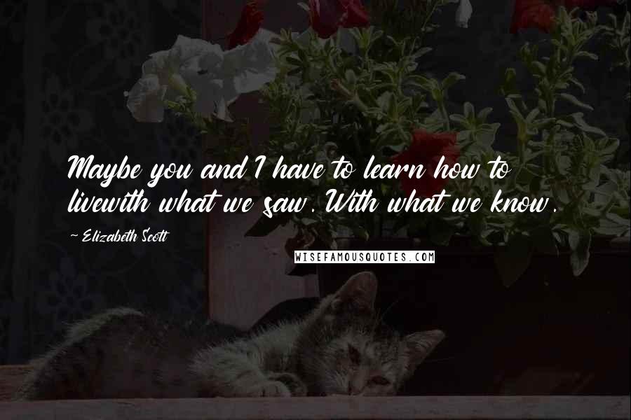 Elizabeth Scott Quotes: Maybe you and I have to learn how to livewith what we saw. With what we know.