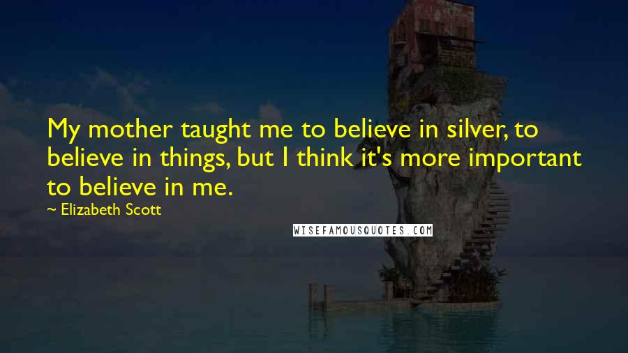 Elizabeth Scott Quotes: My mother taught me to believe in silver, to believe in things, but I think it's more important to believe in me.