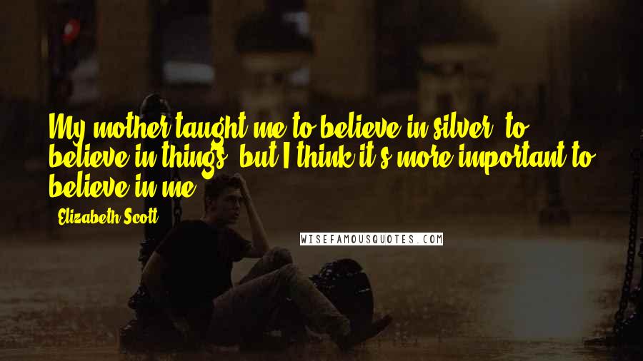 Elizabeth Scott Quotes: My mother taught me to believe in silver, to believe in things, but I think it's more important to believe in me.