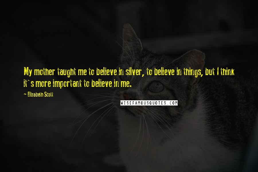 Elizabeth Scott Quotes: My mother taught me to believe in silver, to believe in things, but I think it's more important to believe in me.