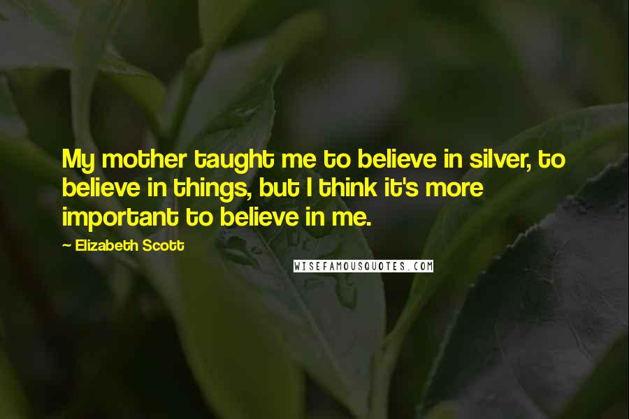 Elizabeth Scott Quotes: My mother taught me to believe in silver, to believe in things, but I think it's more important to believe in me.