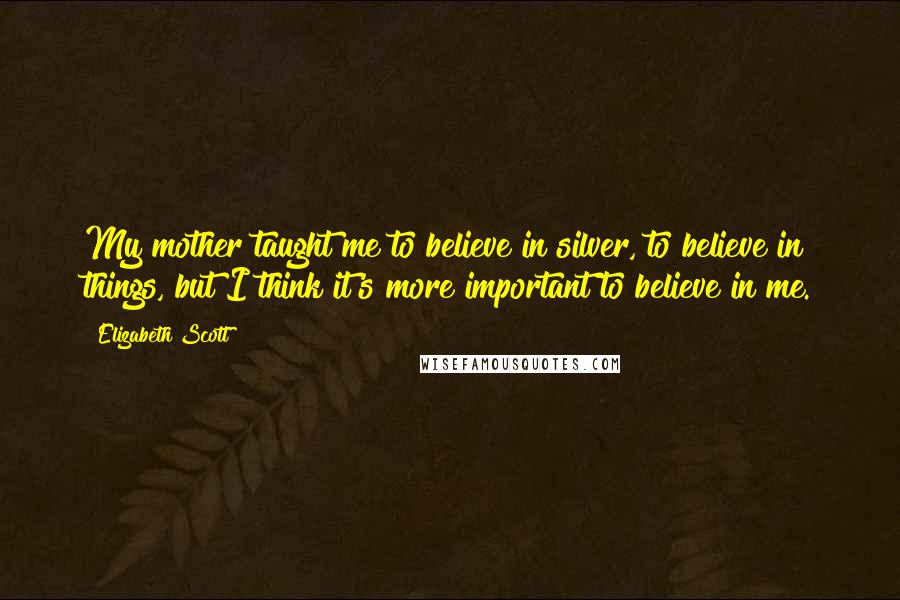 Elizabeth Scott Quotes: My mother taught me to believe in silver, to believe in things, but I think it's more important to believe in me.
