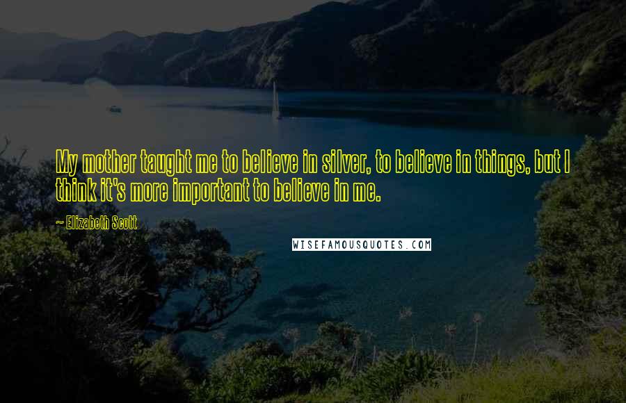 Elizabeth Scott Quotes: My mother taught me to believe in silver, to believe in things, but I think it's more important to believe in me.