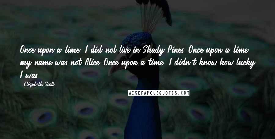 Elizabeth Scott Quotes: Once upon a time, I did not live in Shady Pines. Once upon a time, my name was not Alice. Once upon a time, I didn't know how lucky I was.