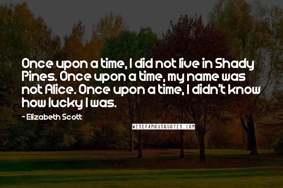 Elizabeth Scott Quotes: Once upon a time, I did not live in Shady Pines. Once upon a time, my name was not Alice. Once upon a time, I didn't know how lucky I was.