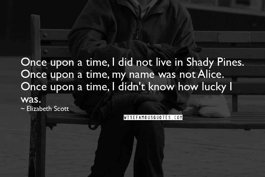 Elizabeth Scott Quotes: Once upon a time, I did not live in Shady Pines. Once upon a time, my name was not Alice. Once upon a time, I didn't know how lucky I was.