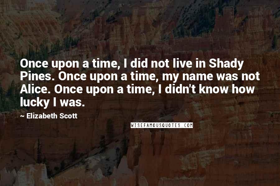 Elizabeth Scott Quotes: Once upon a time, I did not live in Shady Pines. Once upon a time, my name was not Alice. Once upon a time, I didn't know how lucky I was.