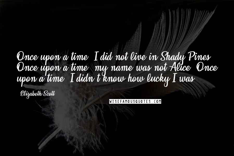 Elizabeth Scott Quotes: Once upon a time, I did not live in Shady Pines. Once upon a time, my name was not Alice. Once upon a time, I didn't know how lucky I was.