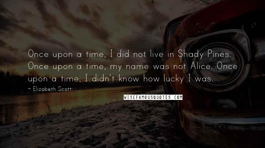 Elizabeth Scott Quotes: Once upon a time, I did not live in Shady Pines. Once upon a time, my name was not Alice. Once upon a time, I didn't know how lucky I was.