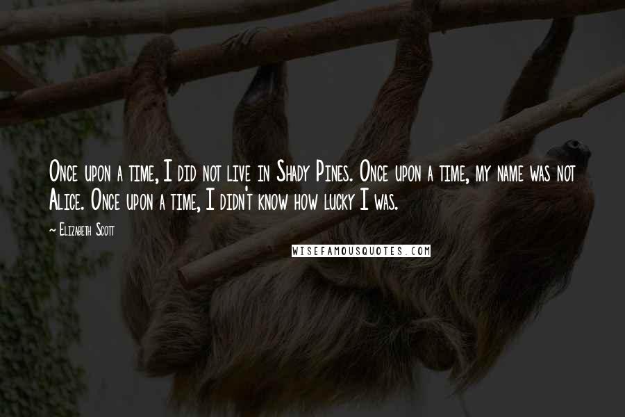 Elizabeth Scott Quotes: Once upon a time, I did not live in Shady Pines. Once upon a time, my name was not Alice. Once upon a time, I didn't know how lucky I was.