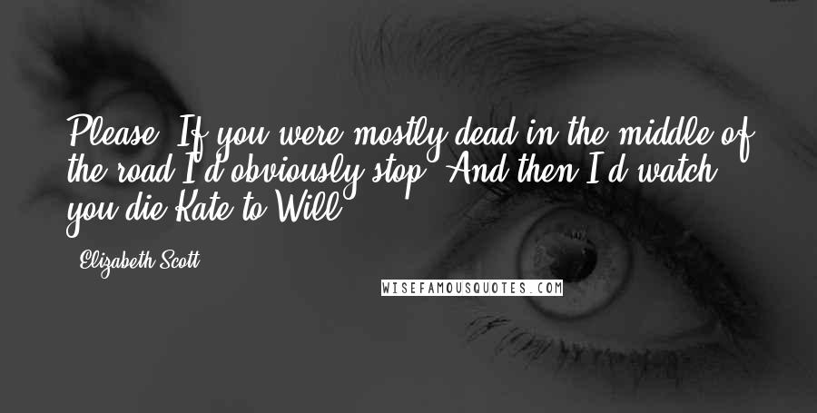 Elizabeth Scott Quotes: Please. If you were mostly dead in the middle of the road I'd obviously stop. And then I'd watch you die.Kate to Will