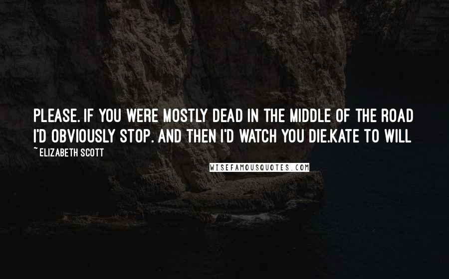 Elizabeth Scott Quotes: Please. If you were mostly dead in the middle of the road I'd obviously stop. And then I'd watch you die.Kate to Will