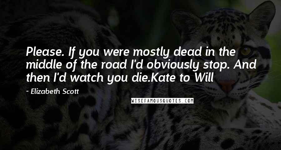 Elizabeth Scott Quotes: Please. If you were mostly dead in the middle of the road I'd obviously stop. And then I'd watch you die.Kate to Will