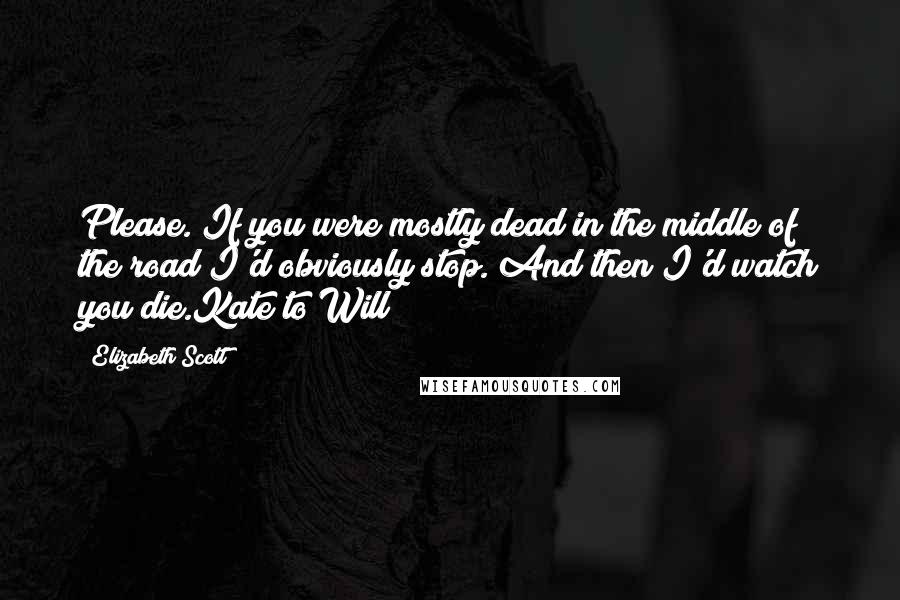 Elizabeth Scott Quotes: Please. If you were mostly dead in the middle of the road I'd obviously stop. And then I'd watch you die.Kate to Will