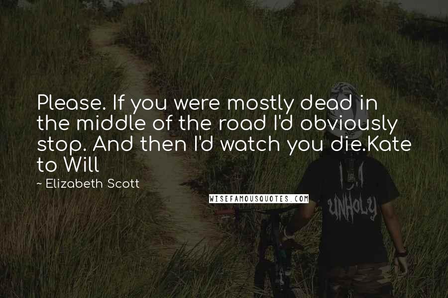 Elizabeth Scott Quotes: Please. If you were mostly dead in the middle of the road I'd obviously stop. And then I'd watch you die.Kate to Will