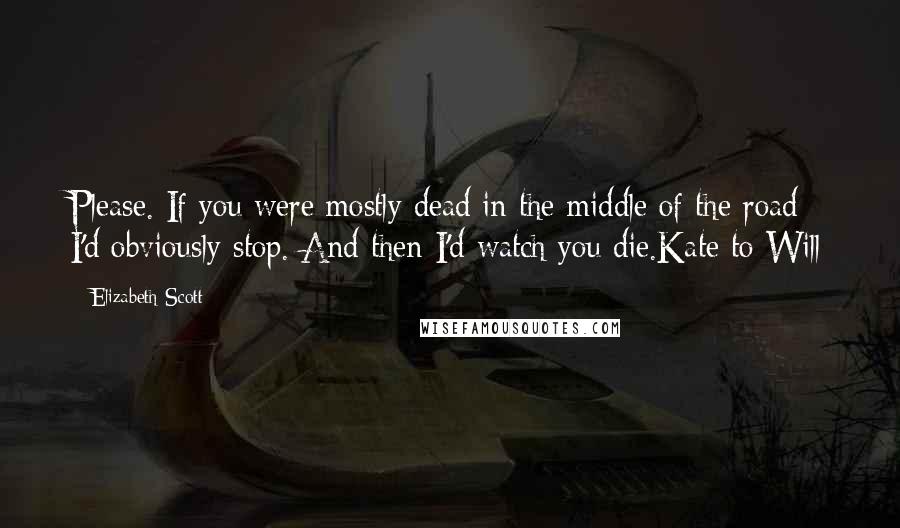 Elizabeth Scott Quotes: Please. If you were mostly dead in the middle of the road I'd obviously stop. And then I'd watch you die.Kate to Will