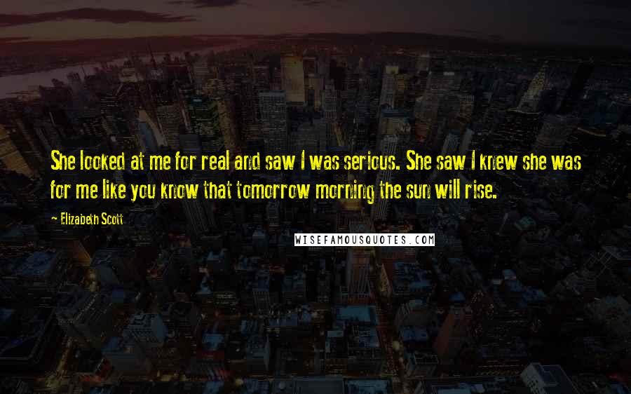 Elizabeth Scott Quotes: She looked at me for real and saw I was serious. She saw I knew she was for me like you know that tomorrow morning the sun will rise.