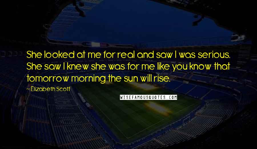 Elizabeth Scott Quotes: She looked at me for real and saw I was serious. She saw I knew she was for me like you know that tomorrow morning the sun will rise.