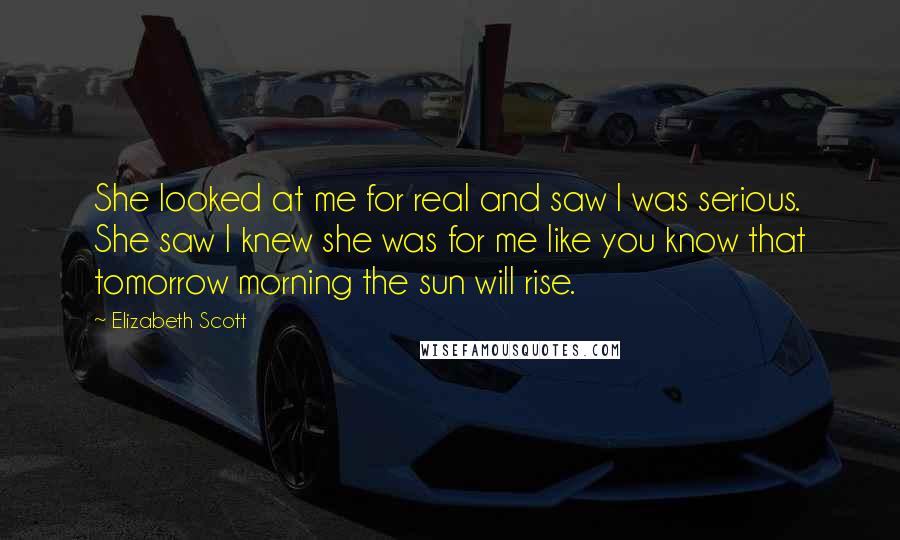 Elizabeth Scott Quotes: She looked at me for real and saw I was serious. She saw I knew she was for me like you know that tomorrow morning the sun will rise.