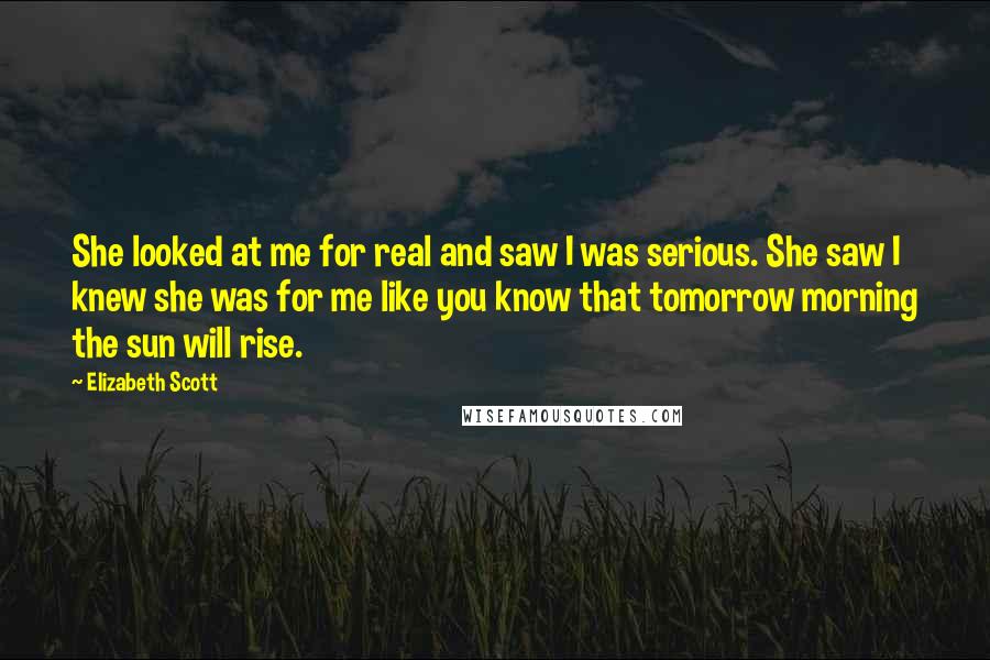 Elizabeth Scott Quotes: She looked at me for real and saw I was serious. She saw I knew she was for me like you know that tomorrow morning the sun will rise.