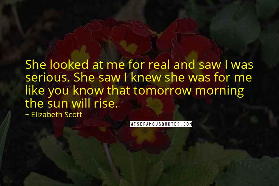 Elizabeth Scott Quotes: She looked at me for real and saw I was serious. She saw I knew she was for me like you know that tomorrow morning the sun will rise.