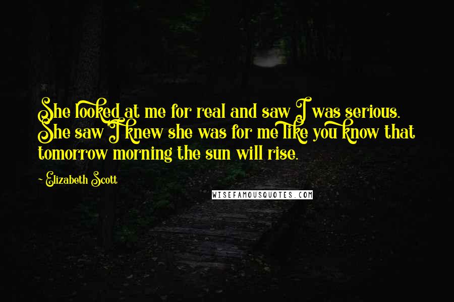 Elizabeth Scott Quotes: She looked at me for real and saw I was serious. She saw I knew she was for me like you know that tomorrow morning the sun will rise.