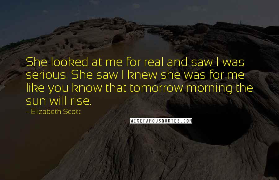 Elizabeth Scott Quotes: She looked at me for real and saw I was serious. She saw I knew she was for me like you know that tomorrow morning the sun will rise.