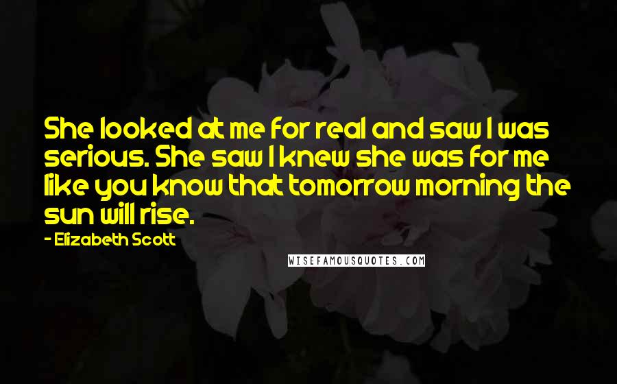 Elizabeth Scott Quotes: She looked at me for real and saw I was serious. She saw I knew she was for me like you know that tomorrow morning the sun will rise.