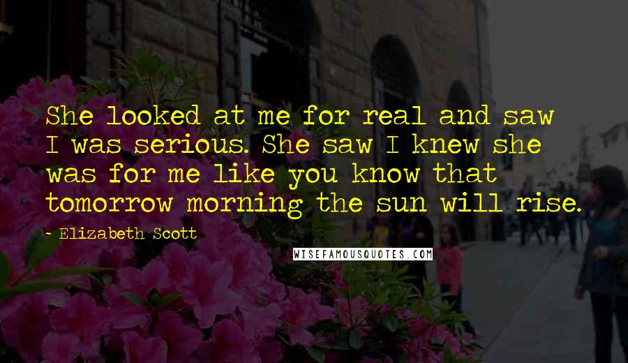 Elizabeth Scott Quotes: She looked at me for real and saw I was serious. She saw I knew she was for me like you know that tomorrow morning the sun will rise.