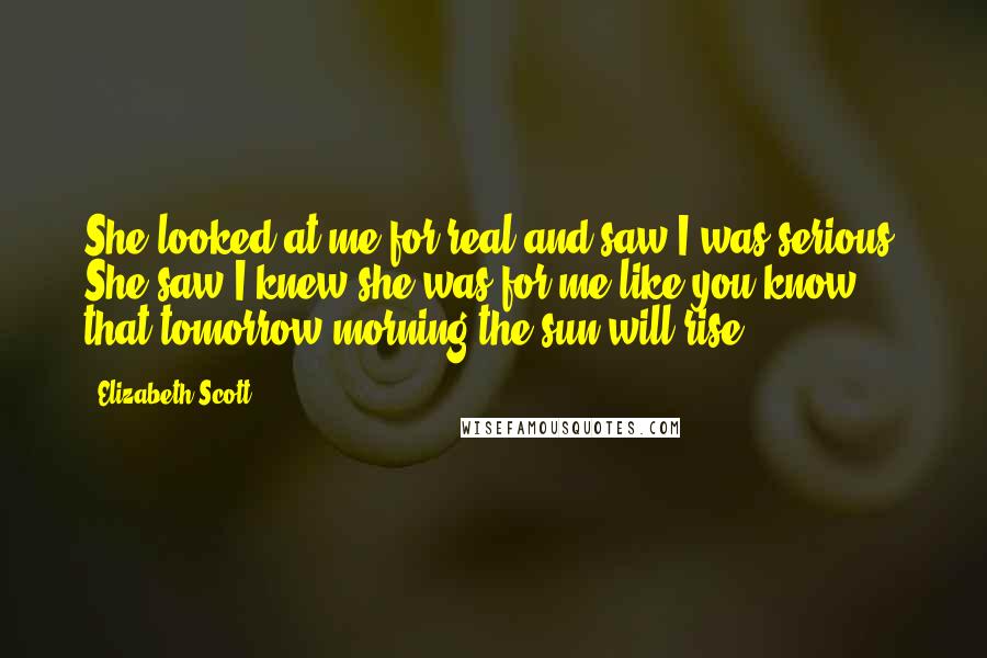 Elizabeth Scott Quotes: She looked at me for real and saw I was serious. She saw I knew she was for me like you know that tomorrow morning the sun will rise.