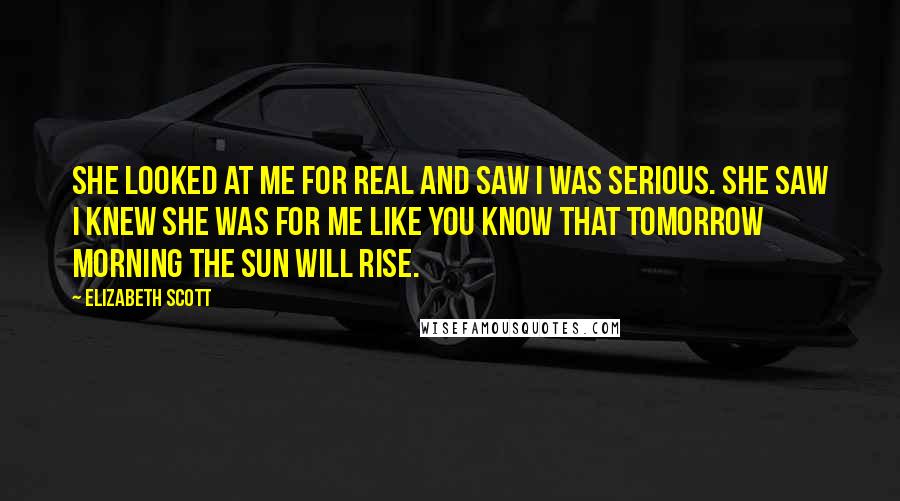 Elizabeth Scott Quotes: She looked at me for real and saw I was serious. She saw I knew she was for me like you know that tomorrow morning the sun will rise.