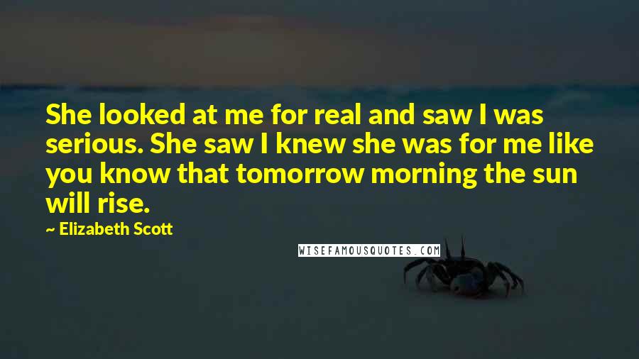 Elizabeth Scott Quotes: She looked at me for real and saw I was serious. She saw I knew she was for me like you know that tomorrow morning the sun will rise.