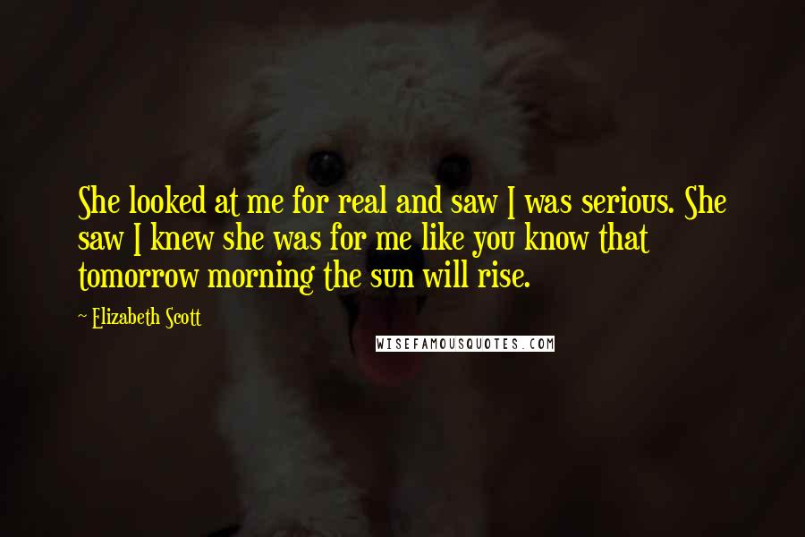 Elizabeth Scott Quotes: She looked at me for real and saw I was serious. She saw I knew she was for me like you know that tomorrow morning the sun will rise.