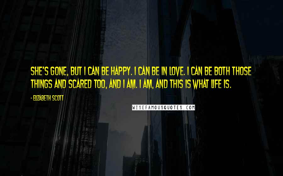 Elizabeth Scott Quotes: She's gone, but I can be happy. I can be in love. I can be both those things and scared too, and I am. I am, and this is what life is.