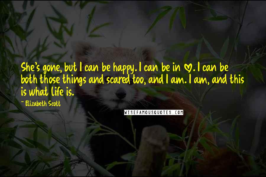 Elizabeth Scott Quotes: She's gone, but I can be happy. I can be in love. I can be both those things and scared too, and I am. I am, and this is what life is.